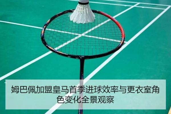 姆巴佩加盟皇马首季进球效率与更衣室角色变化全景观察