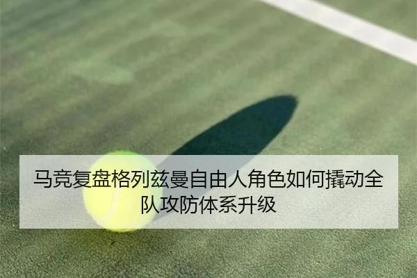 马竞复盘格列兹曼自由人角色如何撬动全队攻防体系升级