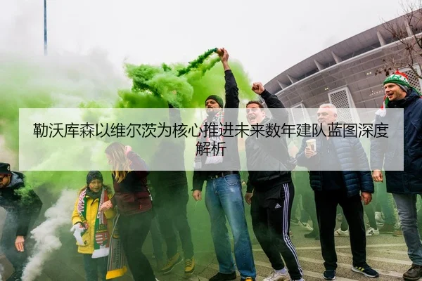 勒沃库森以维尔茨为核心推进未来数年建队蓝图深度解析