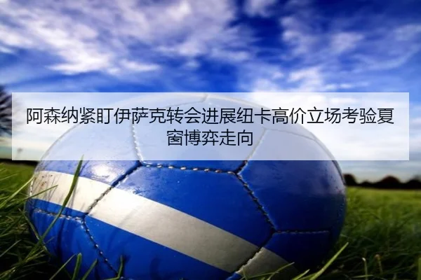 阿森纳紧盯伊萨克转会进展纽卡高价立场考验夏窗博弈走向