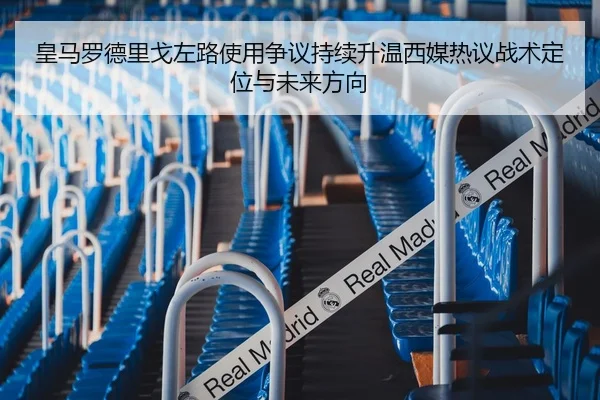 皇马罗德里戈左路使用争议持续升温西媒热议战术定位与未来方向