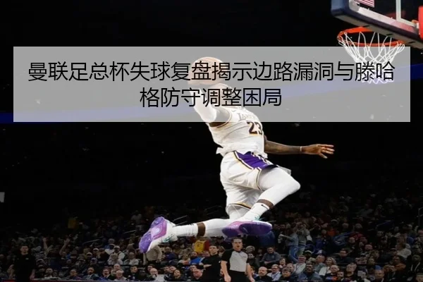 曼联足总杯失球复盘揭示边路漏洞与滕哈格防守调整困局