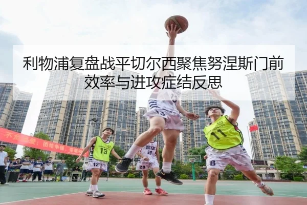 利物浦复盘战平切尔西聚焦努涅斯门前效率与进攻症结反思