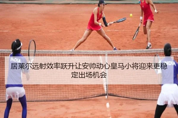 居莱尔远射效率跃升让安帅动心皇马小将迎来更稳定出场机会