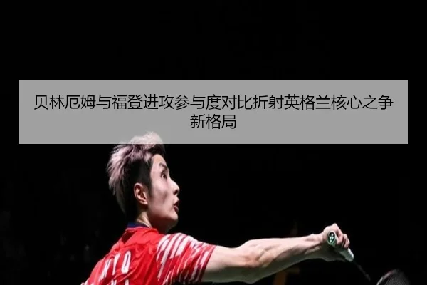贝林厄姆与福登进攻参与度对比折射英格兰核心之争新格局